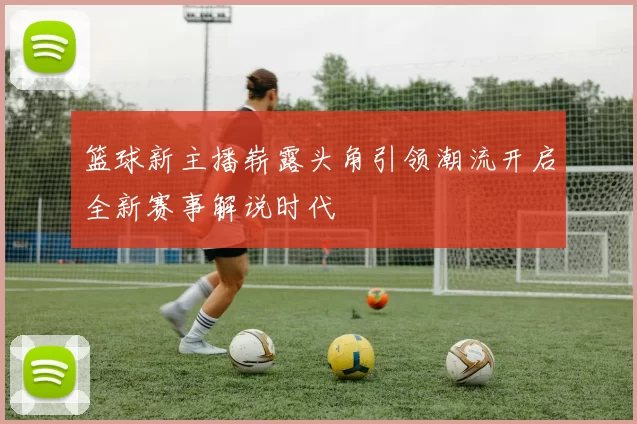 篮球新主播崭露头角引领潮流开启全新赛事解说时代