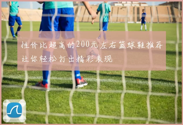 性价比超高的200元左右篮球鞋推荐让你轻松打出精彩表现
