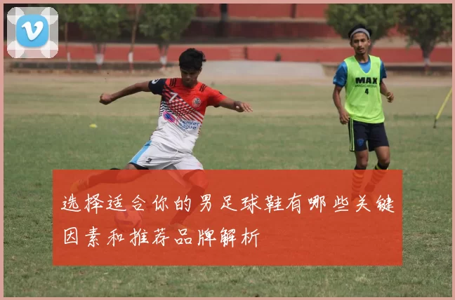 选择适合你的男足球鞋有哪些关键因素和推荐品牌解析